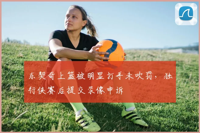 东契奇上篮被明显打手未吹罚，独行侠赛后提交录像申诉