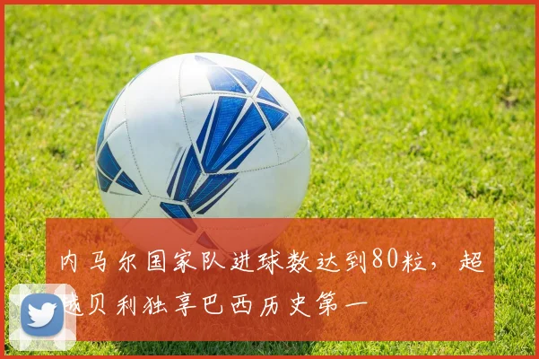内马尔国家队进球数达到80粒，超越贝利独享巴西历史第一